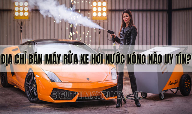 Mua máy rửa xe hơi nước nóng giá rẻ, chính hãng ở đâu uy tín hiện nay?